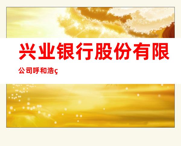 兴业银行股份有限公司呼和浩特成吉思汗大街支行