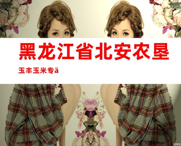 黑龙江省北安农垦玉丰玉米专业合作社
